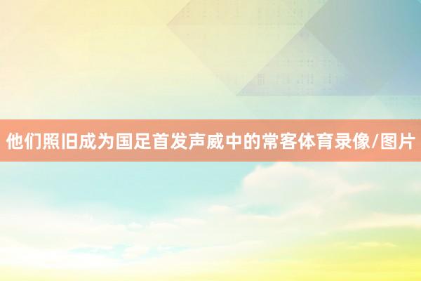 他们照旧成为国足首发声威中的常客体育录像/图片