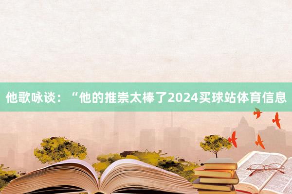 他歌咏谈：“他的推崇太棒了2024买球站体育信息