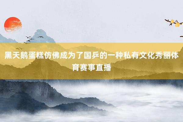 黑天鹅蛋糕仿佛成为了国乒的一种私有文化秀丽体育赛事直播