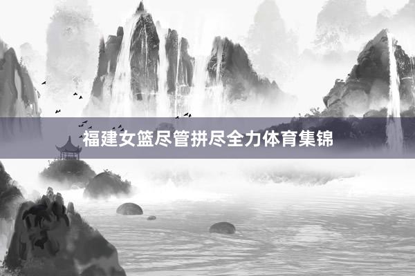 福建女篮尽管拼尽全力体育集锦