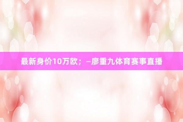最新身价10万欧；—廖重九体育赛事直播