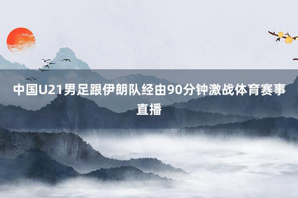 中国U21男足跟伊朗队经由90分钟激战体育赛事直播