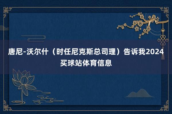 唐尼-沃尔什（时任尼克斯总司理）告诉我2024买球站体育信息