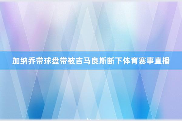 加纳乔带球盘带被吉马良斯断下体育赛事直播