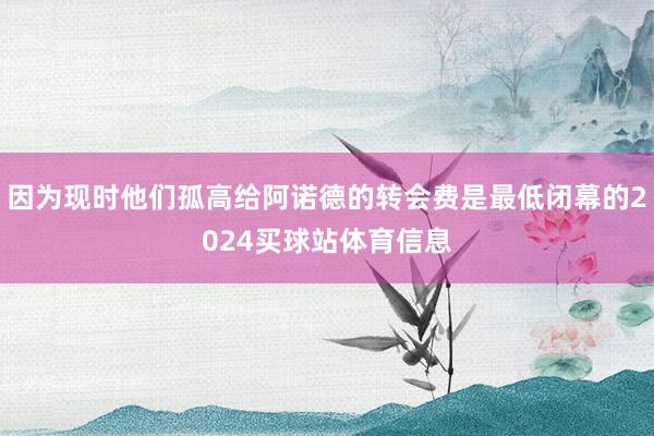 因为现时他们孤高给阿诺德的转会费是最低闭幕的2024买球站体育信息