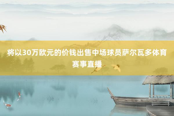 将以30万欧元的价钱出售中场球员萨尔瓦多体育赛事直播