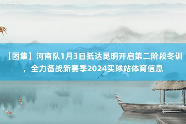 【图集】河南队1月3日抵达昆明开启第二阶段冬训，全力备战新赛季2024买球站体育信息