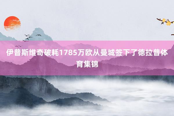 伊普斯维奇破耗1785万欧从曼城签下了德拉普体育集锦