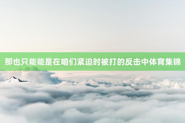 那也只能能是在咱们紧迫时被打的反击中体育集锦