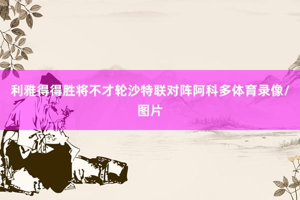 利雅得得胜将不才轮沙特联对阵阿科多体育录像/图片