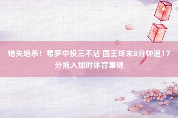 错失绝杀！希罗中投三不沾 国王终末8分钟追17分拖入加时体育集锦