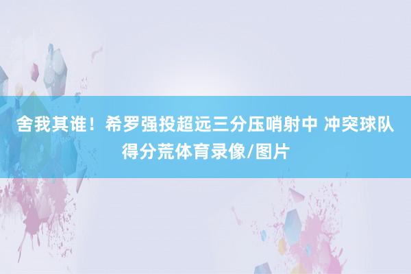 舍我其谁！希罗强投超远三分压哨射中 冲突球队得分荒体育录像/图片