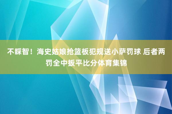 不睬智！海史姑娘抢篮板犯规送小萨罚球 后者两罚全中扳平比分体育集锦
