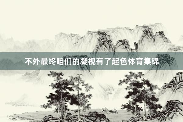 不外最终咱们的凝视有了起色体育集锦
