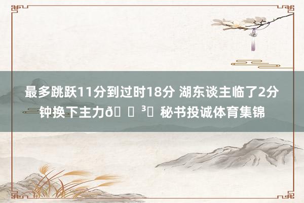 最多跳跃11分到过时18分 湖东谈主临了2分钟换下主力🏳️秘书投诚体育集锦