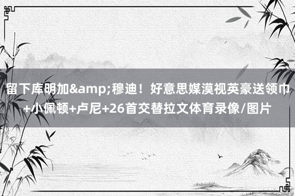 留下库明加&穆迪！好意思媒漠视英豪送领巾+小佩顿+卢尼+26首交替拉文体育录像/图片