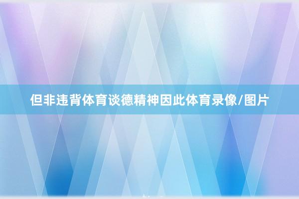 但非违背体育谈德精神因此体育录像/图片