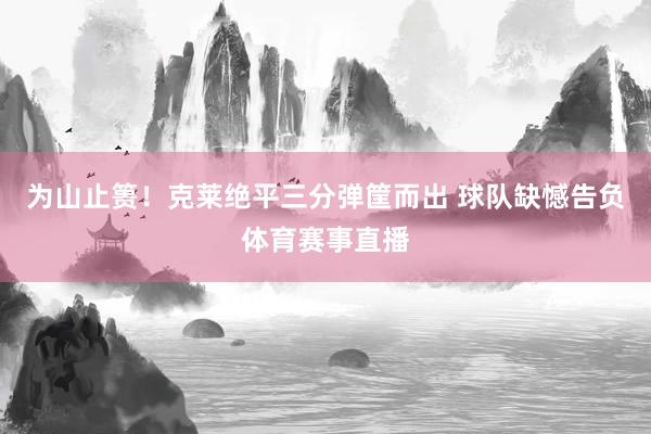 为山止篑！克莱绝平三分弹筐而出 球队缺憾告负体育赛事直播