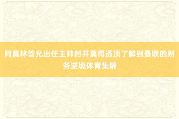 阿莫林答允出任主帅时并莫得透顶了解到曼联的财务逆境体育集锦