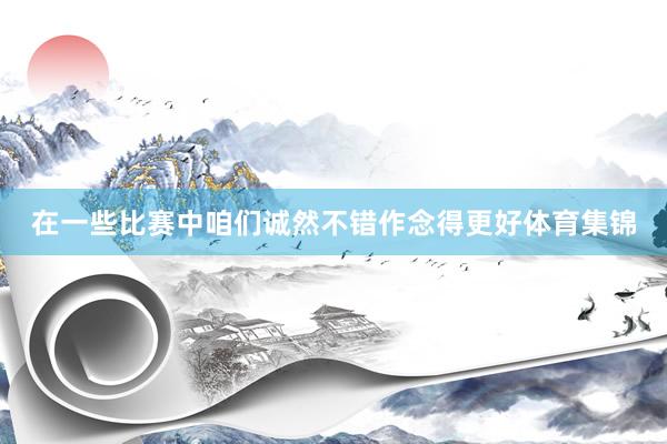 在一些比赛中咱们诚然不错作念得更好体育集锦