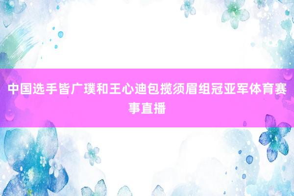中国选手皆广璞和王心迪包揽须眉组冠亚军体育赛事直播