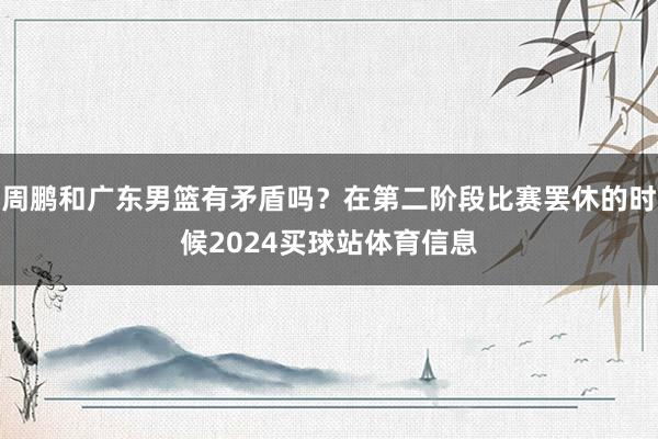 周鹏和广东男篮有矛盾吗？在第二阶段比赛罢休的时候2024买球站体育信息