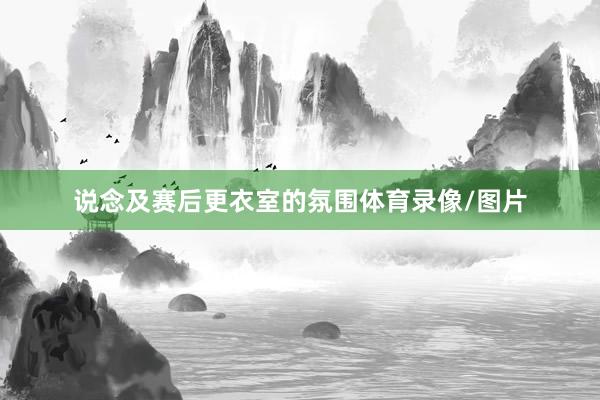 说念及赛后更衣室的氛围体育录像/图片