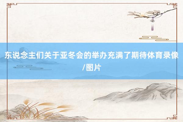 东说念主们关于亚冬会的举办充满了期待体育录像/图片