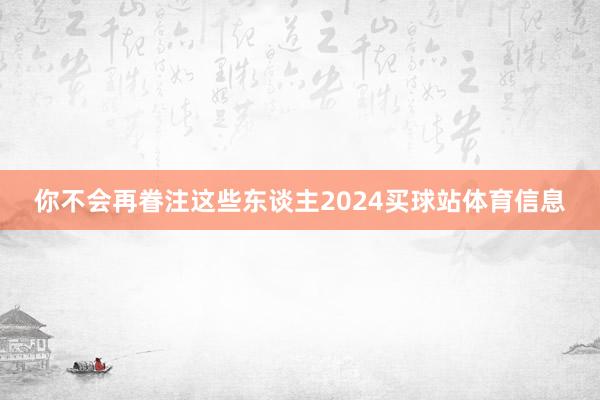 你不会再眷注这些东谈主2024买球站体育信息