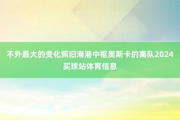 不外最大的变化照旧海港中枢奥斯卡的离队2024买球站体育信息