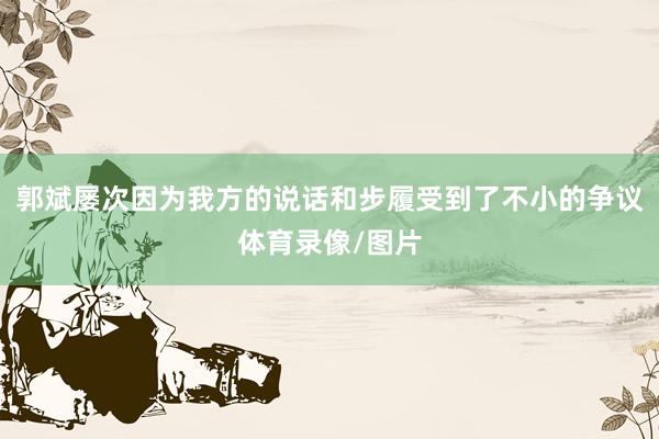 郭斌屡次因为我方的说话和步履受到了不小的争议体育录像/图片