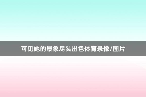 可见她的景象尽头出色体育录像/图片