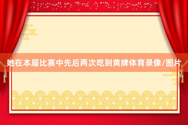 她在本届比赛中先后两次吃到黄牌体育录像/图片