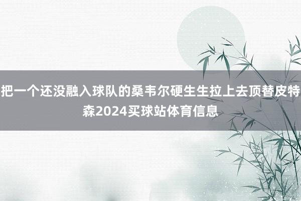 把一个还没融入球队的桑韦尔硬生生拉上去顶替皮特森2024买球站体育信息