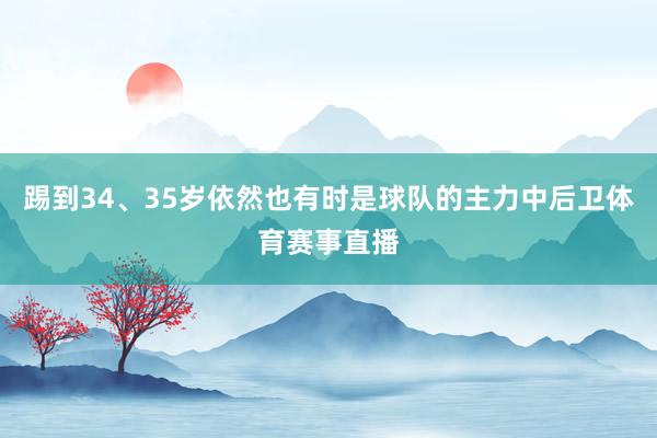 踢到34、35岁依然也有时是球队的主力中后卫体育赛事直播