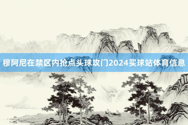穆阿尼在禁区内抢点头球攻门2024买球站体育信息