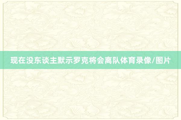 现在没东谈主默示罗克将会离队体育录像/图片