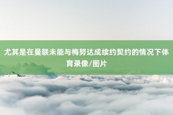 尤其是在曼联未能与梅努达成续约契约的情况下体育录像/图片