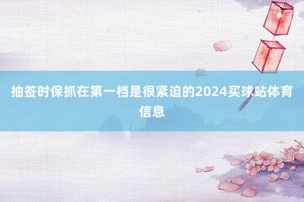 抽签时保抓在第一档是很紧迫的2024买球站体育信息