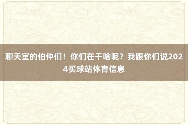 聊天室的伯仲们!你们在干啥呢?我跟你们说2024买球站体育信息