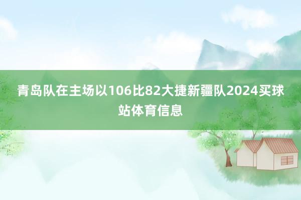 青岛队在主场以106比82大捷新疆队2024买球站体育信息