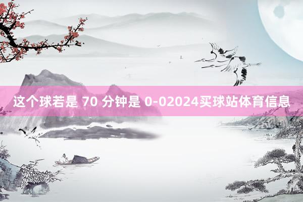 这个球若是 70 分钟是 0-02024买球站体育信息