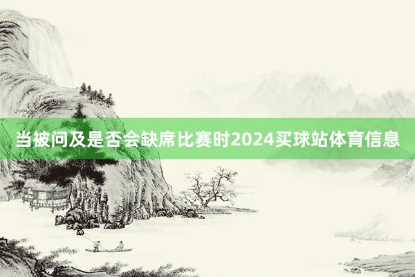 当被问及是否会缺席比赛时2024买球站体育信息