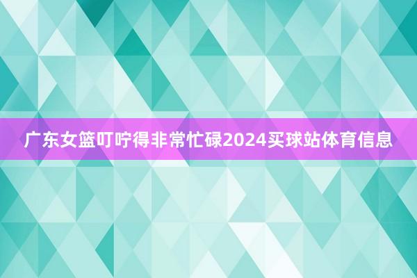 广东女篮叮咛得非常忙碌2024买球站体育信息