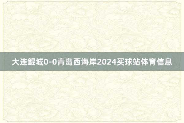大连鲲城0-0青岛西海岸2024买球站体育信息