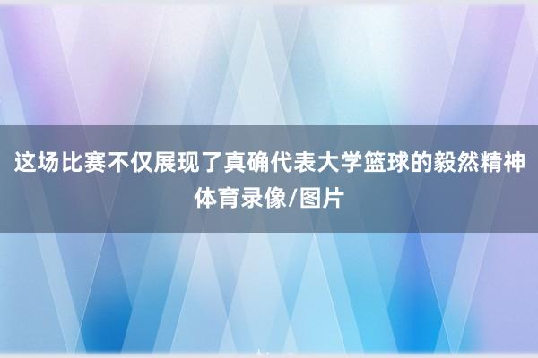 这场比赛不仅展现了真确代表大学篮球的毅然精神体育录像/图片