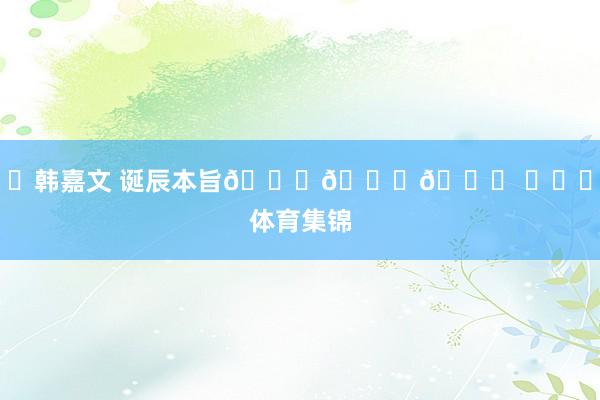 ㊗韩嘉文 诞辰本旨🎂🎂🎂 ​​​体育集锦