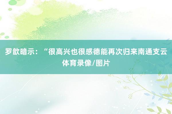 罗歆暗示:“很高兴也很感德能再次归来南通支云体育录像/图片