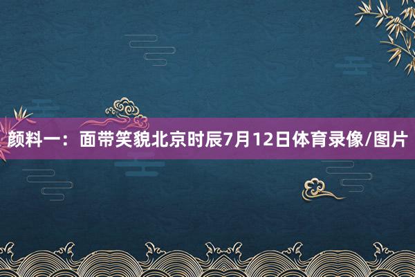 颜料一:面带笑貌北京时辰7月12日体育录像/图片