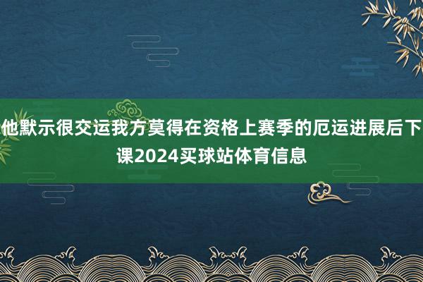 他默示很交运我方莫得在资格上赛季的厄运进展后下课2024买球站体育信息